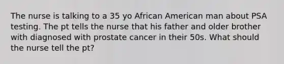 The nurse is talking to a 35 yo African American man about PSA testing. The pt tells the nurse that his father and older brother with diagnosed with prostate cancer in their 50s. What should the nurse tell the pt?