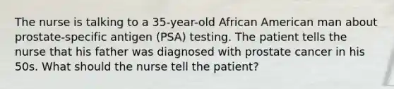 The nurse is talking to a 35-year-old African American man about prostate-specific antigen (PSA) testing. The patient tells the nurse that his father was diagnosed with prostate cancer in his 50s. What should the nurse tell the patient?