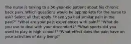 The nurse is talking to a 50-year-old patient about his chronic back pain. Which questions would be appropriate for the nurse to ask? Select all that apply. "Have you had similar pain in the past?" "What are your past experiences with pain?" "What do you use to deal with your discomfort?" "What sports did you used to play in high school?" "What effect does the pain have on your activities of daily living?"