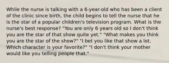 While the nurse is talking with a 6-year-old who has been a client of the clinic since birth, the child begins to tell the nurse that he is the star of a popular children's television program. What is the nurse's best response? "You are only 6 years old so I don't think you are the star of that show quite yet." "What makes you think you are the star of the show?" "I bet you like that show a lot. Which character is your favorite?" "I don't think your mother would like you telling people that."