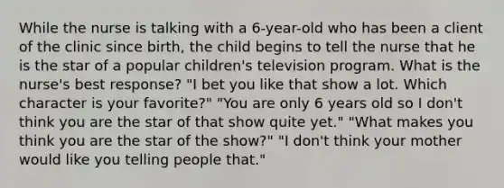 While the nurse is talking with a 6-year-old who has been a client of the clinic since birth, the child begins to tell the nurse that he is the star of a popular children's television program. What is the nurse's best response? "I bet you like that show a lot. Which character is your favorite?" "You are only 6 years old so I don't think you are the star of that show quite yet." "What makes you think you are the star of the show?" "I don't think your mother would like you telling people that."