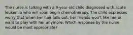 The nurse is talking with a 9-year-old child diagnosed with acute leukemia who will soon begin chemotherapy. The child expresses worry that when her hair falls out, her friends won't like her or want to play with her anymore. Which response by the nurse would be most appropriate?