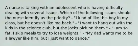 A nurse is talking with an adolescent who is having difficulty dealing with several issues. Which of the following issues should the nurse identify as the priority? - "I kind of like this boy in my class, but he doesn't like me back." - "I want to hang out with the kids in the science club, but the jocks pick on them." - "I am so fat, I skip meals to try to lose weights." - "My dad wants me to be a lawyer like him, but I just want to dance."