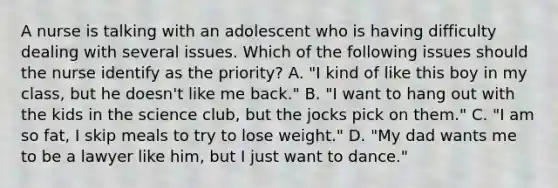 A nurse is talking with an adolescent who is having difficulty dealing with several issues. Which of the following issues should the nurse identify as the priority? A. "I kind of like this boy in my class, but he doesn't like me back." B. "I want to hang out with the kids in the science club, but the jocks pick on them." C. "I am so fat, I skip meals to try to lose weight." D. "My dad wants me to be a lawyer like him, but I just want to dance."