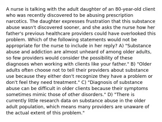 A nurse is talking with the adult daughter of an 80-year-old client who was recently discovered to be abusing prescription narcotics. The daughter expresses frustration that this substance abuse wasn't discovered sooner, and she asks the nurse how her father's previous healthcare providers could have overlooked this problem. Which of the following statements would not be appropriate for the nurse to include in her reply? A) "Substance abuse and addiction are almost unheard of among older adults, so few providers would consider the possibility of these diagnoses when working with clients like your father." B) "Older adults often choose not to tell their providers about substance use because they either don't recognize they have a problem or don't feel they need treatment." C) "Diagnosis of substance abuse can be difficult in older clients because their symptoms sometimes mimic those of other disorders." D) "There is currently little research data on substance abuse in the older adult population, which means many providers are unaware of the actual extent of this problem."