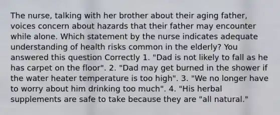 The nurse, talking with her brother about their aging father, voices concern about hazards that their father may encounter while alone. Which statement by the nurse indicates adequate understanding of health risks common in the elderly? You answered this question Correctly 1. "Dad is not likely to fall as he has carpet on the floor". 2. "Dad may get burned in the shower if the water heater temperature is too high". 3. "We no longer have to worry about him drinking too much". 4. "His herbal supplements are safe to take because they are "all natural."