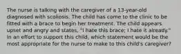 The nurse is talking with the caregiver of a 13-year-old diagnosed with scoliosis. The child has come to the clinic to be fitted with a brace to begin her treatment. The child appears upset and angry and states, "I hate this brace; I hate it already." In an effort to support this child, which statement would be the most appropriate for the nurse to make to this child's caregiver?