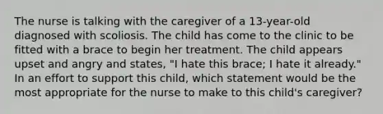 The nurse is talking with the caregiver of a 13-year-old diagnosed with scoliosis. The child has come to the clinic to be fitted with a brace to begin her treatment. The child appears upset and angry and states, "I hate this brace; I hate it already." In an effort to support this child, which statement would be the most appropriate for the nurse to make to this child's caregiver?