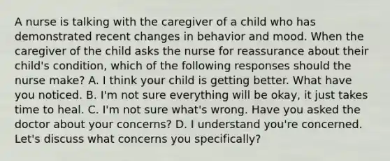 A nurse is talking with the caregiver of a child who has demonstrated recent changes in behavior and mood. When the caregiver of the child asks the nurse for reassurance about their child's condition, which of the following responses should the nurse make? A. I think your child is getting better. What have you noticed. B. I'm not sure everything will be okay, it just takes time to heal. C. I'm not sure what's wrong. Have you asked the doctor about your concerns? D. I understand you're concerned. Let's discuss what concerns you specifically?