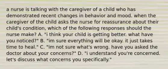 a nurse is talking with the caregiver of a child who has demonstrated recent changes in behavior and mood. when the caregiver of the child asks the nurse for reassurance about their child's condition, which of the following responses should the nurse make? A. "i think your child is getting better. what have you noticed?" B. "im sure everything will be okay. it just takes time to heal." C. "im not sure what's wrong. have you asked the doctor about your concerns?" D. "i understand you're concerned. let's discuss what concerns you specifically."