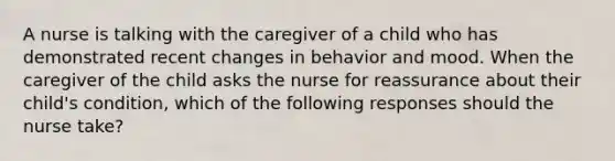 A nurse is talking with the caregiver of a child who has demonstrated recent changes in behavior and mood. When the caregiver of the child asks the nurse for reassurance about their child's condition, which of the following responses should the nurse take?