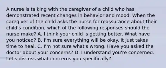 A nurse is talking with the caregiver of a child who has demonstrated recent changes in behavior and mood. When the caregiver of the child asks the nurse for reassurance about their child's condition, which of the following responses should the nurse make? A. I think your child is getting better. What have you noticed? B. I'm sure everything will be okay. It just takes time to heal. C. I'm not sure what's wrong. Have you asked the doctor about your concerns? D. I understand you're concerned. Let's discuss what concerns you specifically?