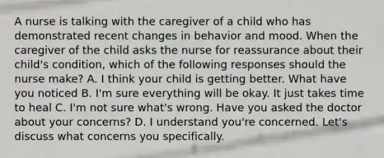 A nurse is talking with the caregiver of a child who has demonstrated recent changes in behavior and mood. When the caregiver of the child asks the nurse for reassurance about their child's condition, which of the following responses should the nurse make? A. I think your child is getting better. What have you noticed B. I'm sure everything will be okay. It just takes time to heal C. I'm not sure what's wrong. Have you asked the doctor about your concerns? D. I understand you're concerned. Let's discuss what concerns you specifically.