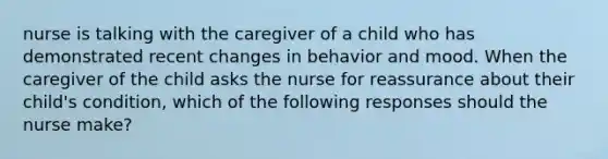 nurse is talking with the caregiver of a child who has demonstrated recent changes in behavior and mood. When the caregiver of the child asks the nurse for reassurance about their child's condition, which of the following responses should the nurse make?