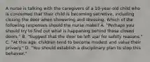 A nurse is talking with the caregivers of a 10-year-old child who is concerned that their child is becoming secretive, including closing the door when showering and dressing. Which of the following responses should the nurse make? A. "Perhaps you should try to find out what is happening behind those closed doors." B. "Suggest that the door be left ajar for safety reasons." C. "At this age, children tend to become modest and value their privacy." D. "You should establish a disciplinary plan to stop this behavior."