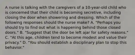 A nurse is talking with the caregivers of a 10-year-old child who is concerned that their child is becoming secretive, including closing the door when showering and dressing. Which of the following responses should the nurse make? A. "Perhaps you should try to find out what is happening behind those closed doors." B. "Suggest that the door be left ajar for safety reasons." C. "At this age, children tend to become modest and value their privacy." D. "You should establish a disciplinary plan to stop this behavior."