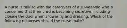 A nurse is talking with the caregivers of a 10-year-old who is concerned that their child is becoming secretive, including closing the door when showering and dressing. Which of the following responses should the nurse make?