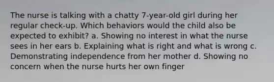 The nurse is talking with a chatty 7-year-old girl during her regular check-up. Which behaviors would the child also be expected to exhibit? a. Showing no interest in what the nurse sees in her ears b. Explaining what is right and what is wrong c. Demonstrating independence from her mother d. Showing no concern when the nurse hurts her own finger