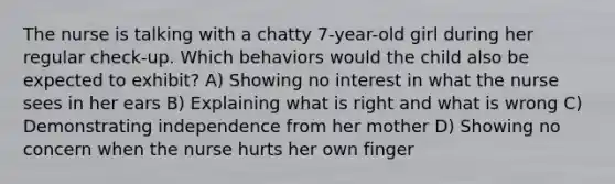 The nurse is talking with a chatty 7-year-old girl during her regular check-up. Which behaviors would the child also be expected to exhibit? A) Showing no interest in what the nurse sees in her ears B) Explaining what is right and what is wrong C) Demonstrating independence from her mother D) Showing no concern when the nurse hurts her own finger