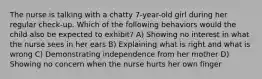 The nurse is talking with a chatty 7-year-old girl during her regular check-up. Which of the following behaviors would the child also be expected to exhibit? A) Showing no interest in what the nurse sees in her ears B) Explaining what is right and what is wrong C) Demonstrating independence from her mother D) Showing no concern when the nurse hurts her own finger