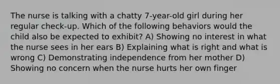 The nurse is talking with a chatty 7-year-old girl during her regular check-up. Which of the following behaviors would the child also be expected to exhibit? A) Showing no interest in what the nurse sees in her ears B) Explaining what is right and what is wrong C) Demonstrating independence from her mother D) Showing no concern when the nurse hurts her own finger