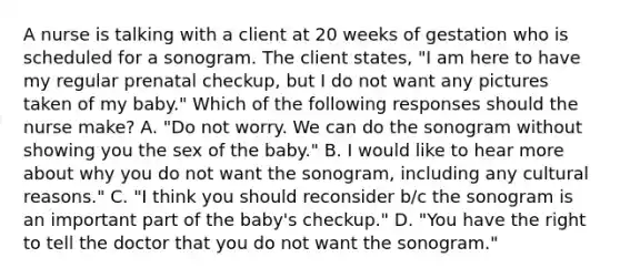 A nurse is talking with a client at 20 weeks of gestation who is scheduled for a sonogram. The client states, "I am here to have my regular prenatal checkup, but I do not want any pictures taken of my baby." Which of the following responses should the nurse make? A. "Do not worry. We can do the sonogram without showing you the sex of the baby." B. I would like to hear more about why you do not want the sonogram, including any cultural reasons." C. "I think you should reconsider b/c the sonogram is an important part of the baby's checkup." D. "You have the right to tell the doctor that you do not want the sonogram."