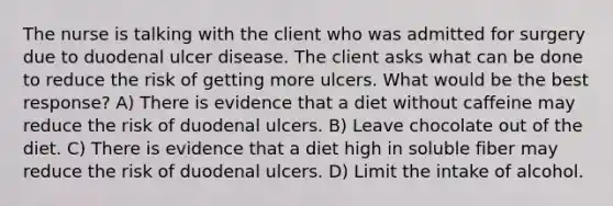 The nurse is talking with the client who was admitted for surgery due to duodenal ulcer disease. The client asks what can be done to reduce the risk of getting more ulcers. What would be the best response? A) There is evidence that a diet without caffeine may reduce the risk of duodenal ulcers. B) Leave chocolate out of the diet. C) There is evidence that a diet high in soluble fiber may reduce the risk of duodenal ulcers. D) Limit the intake of alcohol.