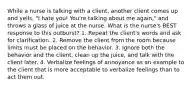 While a nurse is talking with a client, another client comes up and yells, "I hate you! You're talking about me again," and throws a glass of juice at the nurse. What is the nurse's BEST response to this outburst? 1. Repeat the client's words and ask for clarification. 2. Remove the client from the room because limits must be placed on the behavior. 3. Ignore both the behavior and the client, clean up the juice, and talk with the client later. 4. Verbalize feelings of annoyance as an example to the client that is more acceptable to verbalize feelings than to act them out.