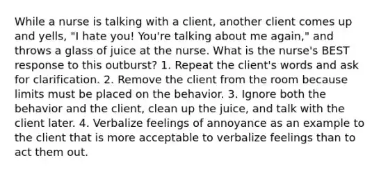 While a nurse is talking with a client, another client comes up and yells, "I hate you! You're talking about me again," and throws a glass of juice at the nurse. What is the nurse's BEST response to this outburst? 1. Repeat the client's words and ask for clarification. 2. Remove the client from the room because limits must be placed on the behavior. 3. Ignore both the behavior and the client, clean up the juice, and talk with the client later. 4. Verbalize feelings of annoyance as an example to the client that is more acceptable to verbalize feelings than to act them out.