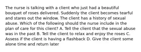 The nurse is talking with a client who just had a beautiful bouquet of roses delivered. Suddenly the client becomes tearful and stares out the window. The client has a history of sexual abuse. Which of the following should the nurse include in the plan of care for this client? A. Tell the client that the sexual abuse was in the past B. Tell the client to relax and enjoy the roses C. Assess if the client is having a flashback D. Give the client some alone time and return later