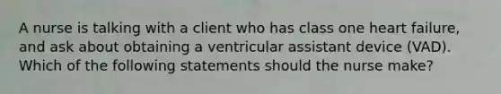 A nurse is talking with a client who has class one heart failure, and ask about obtaining a ventricular assistant device (VAD). Which of the following statements should the nurse make?