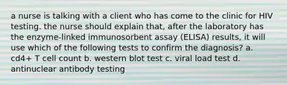 a nurse is talking with a client who has come to the clinic for HIV testing. the nurse should explain that, after the laboratory has the enzyme-linked immunosorbent assay (ELISA) results, it will use which of the following tests to confirm the diagnosis? a. cd4+ T cell count b. western blot test c. viral load test d. antinuclear antibody testing