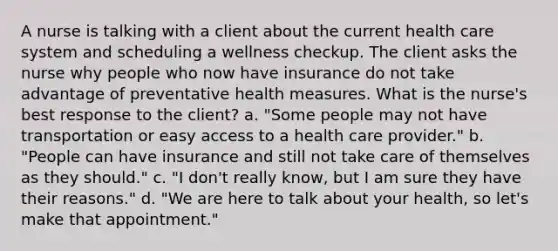 A nurse is talking with a client about the current health care system and scheduling a wellness checkup. The client asks the nurse why people who now have insurance do not take advantage of preventative health measures. What is the nurse's best response to the client? a. "Some people may not have transportation or easy access to a health care provider." b. "People can have insurance and still not take care of themselves as they should." c. "I don't really know, but I am sure they have their reasons." d. "We are here to talk about your health, so let's make that appointment."