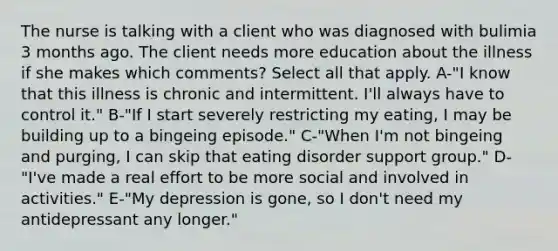 The nurse is talking with a client who was diagnosed with bulimia 3 months ago. The client needs more education about the illness if she makes which comments? Select all that apply. A-"I know that this illness is chronic and intermittent. I'll always have to control it." B-"If I start severely restricting my eating, I may be building up to a bingeing episode." C-"When I'm not bingeing and purging, I can skip that eating disorder support group." D-"I've made a real effort to be more social and involved in activities." E-"My depression is gone, so I don't need my antidepressant any longer."