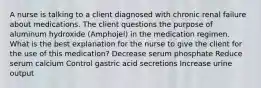 A nurse is talking to a client diagnosed with chronic renal failure about medications. The client questions the purpose of aluminum hydroxide (Amphojel) in the medication regimen. What is the best explanation for the nurse to give the client for the use of this medication? Decrease serum phosphate Reduce serum calcium Control gastric acid secretions Increase urine output