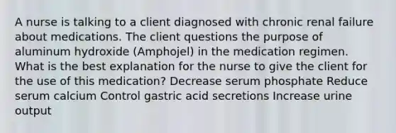 A nurse is talking to a client diagnosed with chronic renal failure about medications. The client questions the purpose of aluminum hydroxide (Amphojel) in the medication regimen. What is the best explanation for the nurse to give the client for the use of this medication? Decrease serum phosphate Reduce serum calcium Control gastric acid secretions Increase urine output