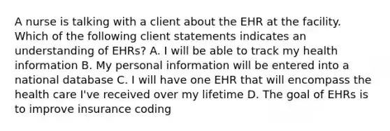 A nurse is talking with a client about the EHR at the facility. Which of the following client statements indicates an understanding of EHRs? A. I will be able to track my health information B. My personal information will be entered into a national database C. I will have one EHR that will encompass the health care I've received over my lifetime D. The goal of EHRs is to improve insurance coding