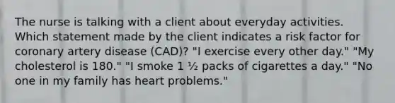 The nurse is talking with a client about everyday activities. Which statement made by the client indicates a risk factor for coronary artery disease (CAD)? "I exercise every other day." "My cholesterol is 180." "I smoke 1 ½ packs of cigarettes a day." "No one in my family has heart problems."