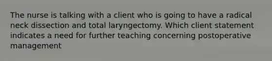 The nurse is talking with a client who is going to have a radical neck dissection and total laryngectomy. Which client statement indicates a need for further teaching concerning postoperative management