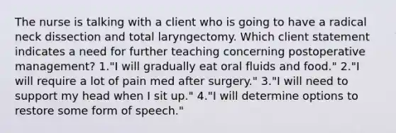 The nurse is talking with a client who is going to have a radical neck dissection and total laryngectomy. Which client statement indicates a need for further teaching concerning postoperative management? 1."I will gradually eat oral fluids and food." 2."I will require a lot of pain med after surgery." 3."I will need to support my head when I sit up." 4."I will determine options to restore some form of speech."