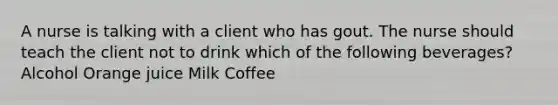 A nurse is talking with a client who has gout. The nurse should teach the client not to drink which of the following beverages? Alcohol Orange juice Milk Coffee