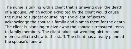 The nurse is talking with a client that is grieving over the death of a spouse. Which action exhibited by the client would cause the nurse to suggest counseling? The client refuses to acknowledge the spouse's family and blames them for the death. The client is planning to give away the spouse's treasured items to family members. The client takes out wedding pictures and memorabilia to show to the staff. The client has already planned the spouse's funeral.