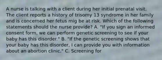 A nurse is talking with a client during her initial prenatal visit. The client reports a history of trisomy 13 syndrome in her family and is concerned her fetus mig be at risk. Which of the following statements should the nurse provide? A. "If you sign an informed consent form, we can perform genetic screening to see if your baby has this disorder." B. "If the genetic screening shows that your baby has this disorder, I can provide you with information about an abortion clinic." C. Screening for