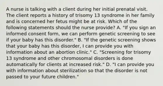 A nurse is talking with a client during her initial prenatal visit. The client reports a history of trisomy 13 syndrome in her family and is concerned her fetus might be at risk. Which of the following statements should the nurse provide? A. "If you sign an informed consent form, we can perform genetic screening to see if your baby has this disorder." B. "If the genetic screening shows that your baby has this disorder, I can provide you with information about an abortion clinic." C. "Screening for trisomy 13 syndrome and other chromosomal disorders is done automatically for clients at increased risk." D. "I can provide you with information about sterilization so that the disorder is not passed to your future children."