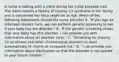 A nurse is talking with a client during her initial prenatal visit. The client reports a history of trisomy 13 syndrome in her family and is concerned her fetus might be at risk. Which of the following statements should the nurse provide? A. "If you sign an informed consent form, we can perform genetic screening to see if your baby has the disorder." B. "If the genetic screening shows that your baby has this disorder, I can provide you with information about an abortion clinic." C. "Screening for trisomy 13 syndrome and other chromosomal disorders is done automatically fir clients at increased risk." D. "I can provide you information about sterilization so that the disorder is not passed to your future children."