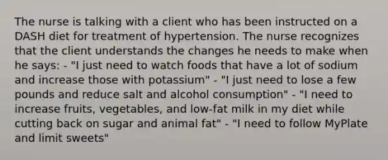 The nurse is talking with a client who has been instructed on a DASH diet for treatment of hypertension. The nurse recognizes that the client understands the changes he needs to make when he says: - "I just need to watch foods that have a lot of sodium and increase those with potassium" - "I just need to lose a few pounds and reduce salt and alcohol consumption" - "I need to increase fruits, vegetables, and low-fat milk in my diet while cutting back on sugar and animal fat" - "I need to follow MyPlate and limit sweets"