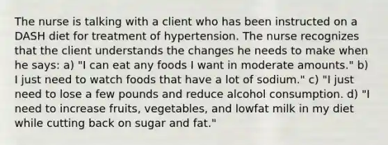 The nurse is talking with a client who has been instructed on a DASH diet for treatment of hypertension. The nurse recognizes that the client understands the changes he needs to make when he says: a) "I can eat any foods I want in moderate amounts." b) I just need to watch foods that have a lot of sodium." c) "I just need to lose a few pounds and reduce alcohol consumption. d) "I need to increase fruits, vegetables, and lowfat milk in my diet while cutting back on sugar and fat."