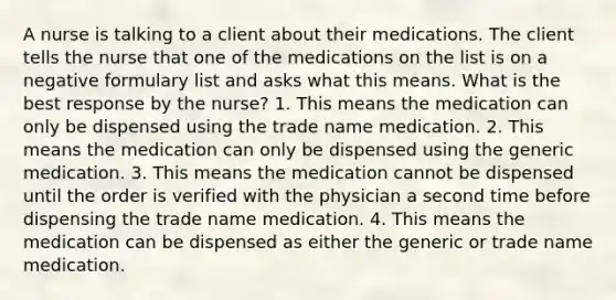 A nurse is talking to a client about their medications. The client tells the nurse that one of the medications on the list is on a negative formulary list and asks what this means. What is the best response by the nurse? 1. This means the medication can only be dispensed using the trade name medication. 2. This means the medication can only be dispensed using the generic medication. 3. This means the medication cannot be dispensed until the order is verified with the physician a second time before dispensing the trade name medication. 4. This means the medication can be dispensed as either the generic or trade name medication.