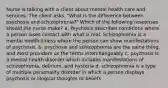 Nurse is talking with a client about mental health care and services. The client asks, "What is the difference between psychosis and schizophrenia?" Which of the following responses should the nurse make? a. Psychosis describes conditions where a person loses contact with what is real. Schizophrenia is a mental health illness where the person can show manifestations of psychosis. b. psychosis and schizophrenia are the same thing, and most providers us the terms interchangeably c. psychosis is a mental health disorder which includes manifestations of schizophrenia, delirium, and hysteria d. schizophrenia is a type of multiple personality disorder in which a person displays psychosis or illogical thoughts or beliefs