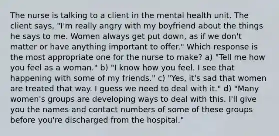 The nurse is talking to a client in the mental health unit. The client says, "I'm really angry with my boyfriend about the things he says to me. Women always get put down, as if we don't matter or have anything important to offer." Which response is the most appropriate one for the nurse to make? a) "Tell me how you feel as a woman." b) "I know how you feel. I see that happening with some of my friends." c) "Yes, it's sad that women are treated that way. I guess we need to deal with it." d) "Many women's groups are developing ways to deal with this. I'll give you the names and contact numbers of some of these groups before you're discharged from the hospital."